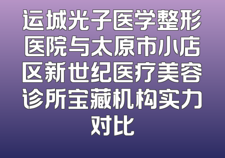 运城光子医学整形医院与太原市小店区新世纪医疗美容诊所宝藏机构实力对比