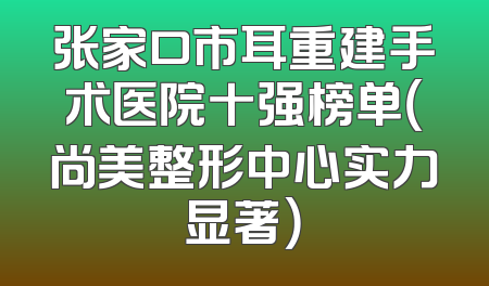 张家口市耳重建手术医院十强榜单（尚美整形中心实力显著）