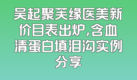 吴起聚芙缘医美新价目表出炉，含血清蛋白填泪沟实例分享