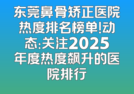 东莞鼻骨矫正医院热度排名榜单！动态：关注2025年度热度飙升的医院排行
