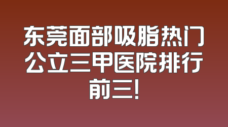 东莞面部吸脂热门公立三甲医院排行前三！