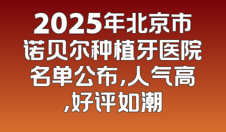 2025年北京市诺贝尔种植牙医院名单公布，人气高，好评如潮