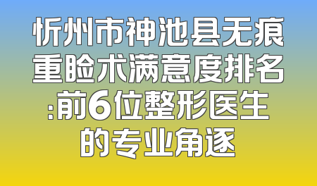 忻州市神池县无痕重睑术满意度排名：前6位整形医生的专业角逐