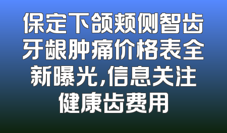 保定下颌颊侧智齿牙龈肿痛价格表全新曝光，信息关注健康齿费用