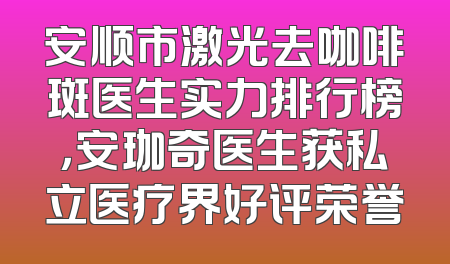 安顺市激光去咖啡斑医生实力排行榜，安珈奇医生获私立医疗界好评荣誉