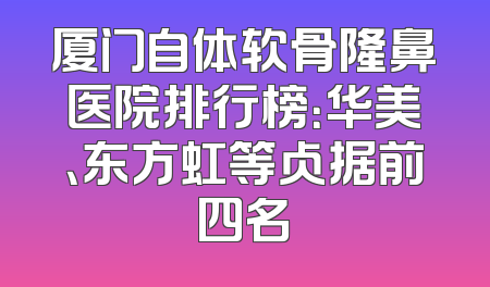厦门自体软骨隆鼻医院排行榜：华美、东方虹等占据前四名