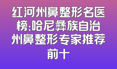 红河州鼻整形名医榜：哈尼彝族自治州鼻整形专家推荐前十