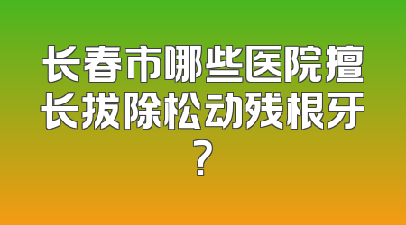 长春市哪些医院擅长拔除松动残根牙？