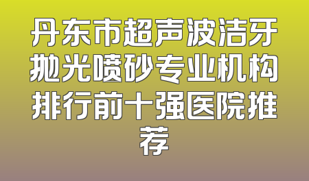 丹东市超声波洁牙抛光喷砂专业机构排行前十强医院推荐