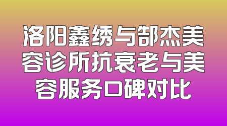 洛阳鑫绣与郜杰美容诊所抗衰老与美容服务口碑对比