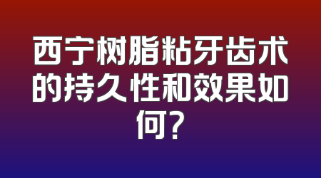 西宁树脂粘牙齿术的持久性和效果如何？