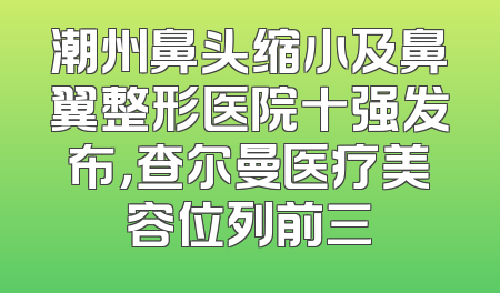 潮州鼻头缩小及鼻翼整形医院十强发布，查尔曼医疗美容位列前三