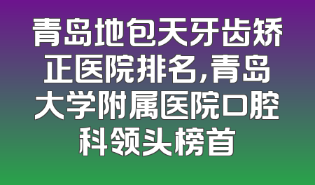 青岛地包天牙齿矫正医院排名，青岛大学附属医院口腔科领头榜首