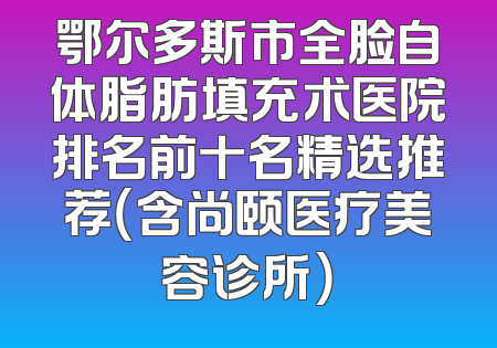 鄂尔多斯市全脸自体脂肪填充术医院排名前十名精选推荐（含尚颐医疗美容诊所）