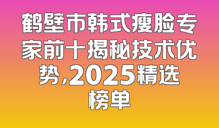 鹤壁市韩式瘦脸专家前十揭秘技术优势，2025精选榜单