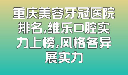 重庆美容牙冠医院排名，维乐口腔实力上榜，风格各异展实力