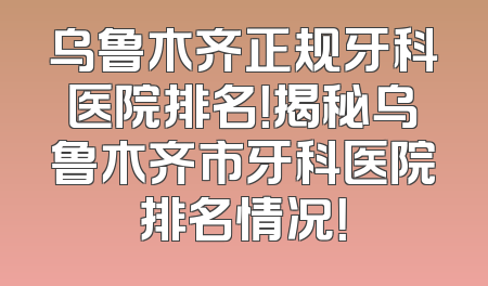 乌鲁木齐正规牙科医院排名！揭秘乌鲁木齐市牙科医院排名情况！