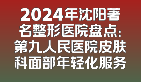 2024年沈阳著名整形医院盘点：第九人民医院皮肤科面部年轻化服务