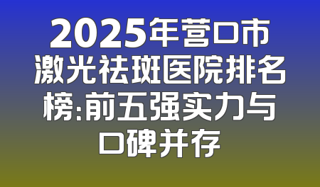 2025年营口市激光祛斑医院排名榜：前五强实力与口碑并存