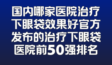 国内哪家医院治疗下眼袋效果好官方发布的治疗下眼袋医院前50强排名