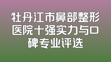 牡丹江市鼻部整形医院十强实力与口碑专业评选