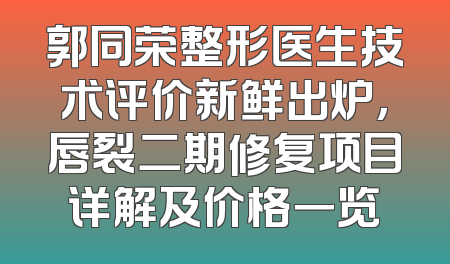 郭同荣整形医生技术评价新鲜出炉，唇裂二期修复项目详解及价格一览