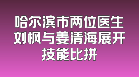 哈尔滨市两位医生刘枫与姜清海展开技能比拼