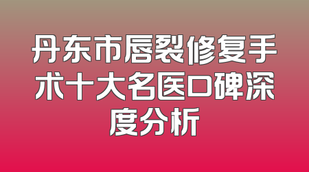 丹东市唇裂修复手术十大名医口碑深度分析