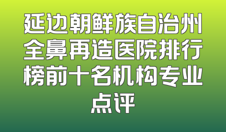 延边朝鲜族自治州全鼻再造医院排行榜前十名机构专业点评