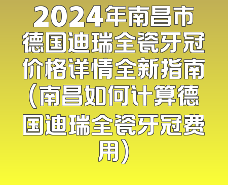 2024年南昌市德国迪瑞全瓷牙冠价格详情全新指南（南昌如何计算德国迪瑞全瓷牙冠费用）