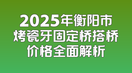 2025年衡阳市烤瓷牙固定桥搭桥价格全面解析