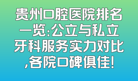 贵州口腔医院排名一览：公立与私立牙科服务实力对比，各院口碑俱佳！