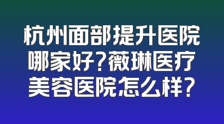 杭州面部提升医院哪家好？薇琳医疗美容医院怎么样？