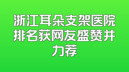 浙江耳朵支架医院排名获网友盛赞并力荐
