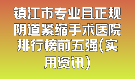 镇江市专业且正规阴道紧缩手术医院排行榜前五强（实用资讯）