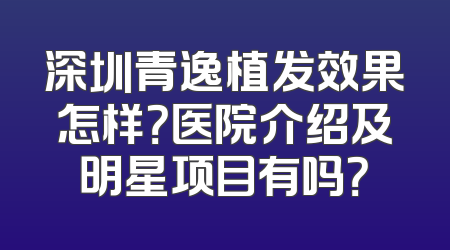 深圳青逸植发效果怎样？医院介绍及明星项目有吗？