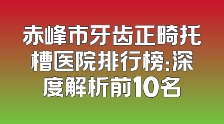 赤峰市牙齿正畸托槽医院排行榜：深度解析前10名