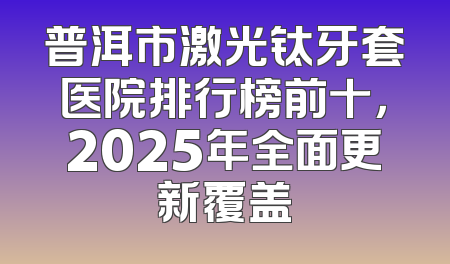 普洱市激光钛牙套医院排行榜前十，2025年全面更新覆盖