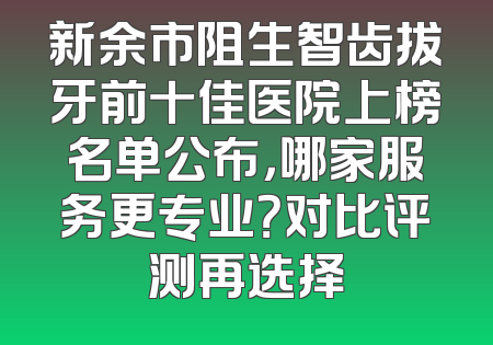 新余市阻生智齿拔牙前十佳医院上榜名单公布，哪家服务更专业？对比评测再选择