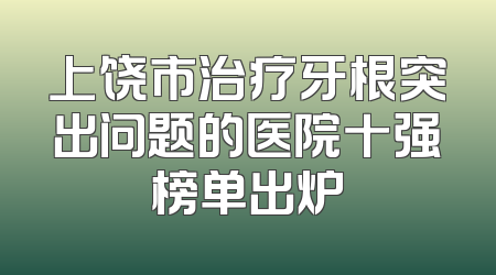 上饶市治疗牙根突出问题的医院十强榜单出炉