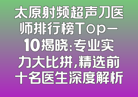 太原射频超声刀医师排行榜Top_10揭晓：专业实力大比拼，精选前十名医生深度解析