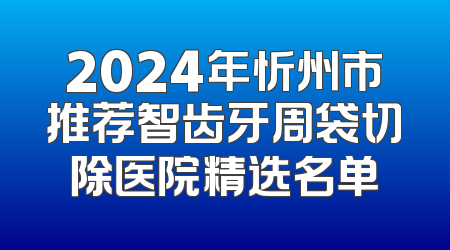 2024年忻州市推荐智齿牙周袋切除医院精选名单