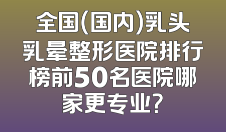 全国（国内）乳头乳晕整形医院排行榜前50名医院哪家更专业？