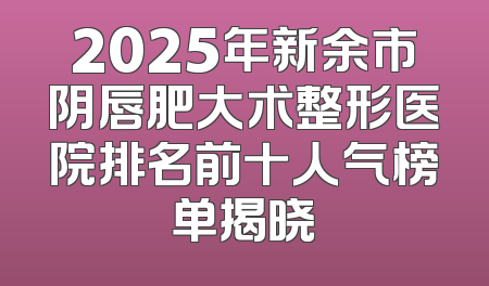 2025年新余市阴唇肥大术整形医院排名前十人气榜单揭晓