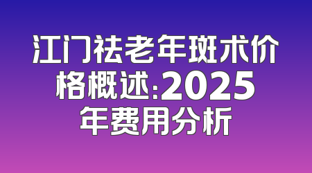 江门祛老年斑术价格概述：2025年费用分析