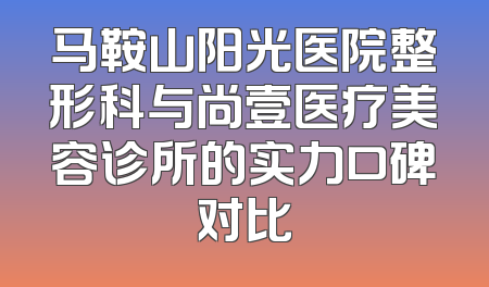 马鞍山阳光医院整形科与尚壹医疗美容诊所的实力口碑对比