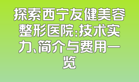 探索西宁友健美容整形医院：技术实力、简介与费用一览