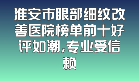 淮安市眼部细纹改善医院榜单前十好评如潮，专业受信赖