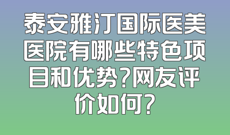 泰安雅汀国际医美医院有哪些特色项目和优势？网友评价如何？