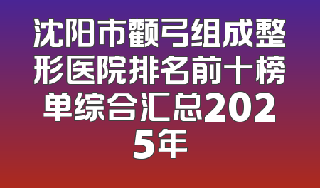 沈阳市颧弓组成整形医院排名前十榜单综合汇总2025年